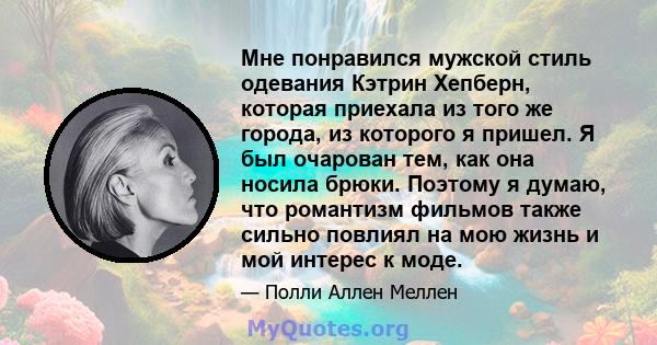 Мне понравился мужской стиль одевания Кэтрин Хепберн, которая приехала из того же города, из которого я пришел. Я был очарован тем, как она носила брюки. Поэтому я думаю, что романтизм фильмов также сильно повлиял на