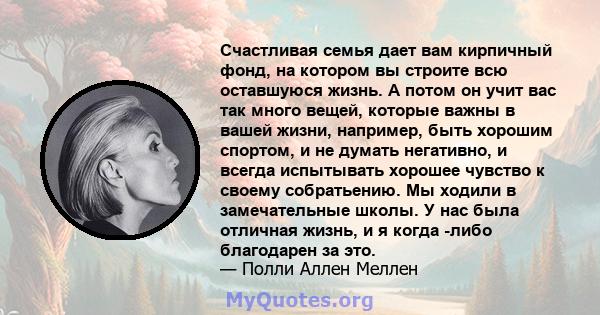 Счастливая семья дает вам кирпичный фонд, на котором вы строите всю оставшуюся жизнь. А потом он учит вас так много вещей, которые важны в вашей жизни, например, быть хорошим спортом, и не думать негативно, и всегда