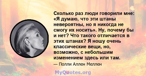 Сколько раз люди говорили мне: «Я думаю, что эти штаны невероятны, но я никогда не смогу их носить». Ну, почему бы и нет? Что такого отличается в этих штанах? Я ношу очень классические вещи, но, возможно, с небольшим