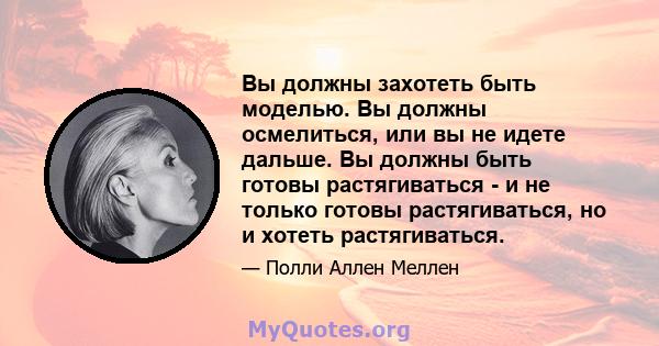 Вы должны захотеть быть моделью. Вы должны осмелиться, или вы не идете дальше. Вы должны быть готовы растягиваться - и не только готовы растягиваться, но и хотеть растягиваться.