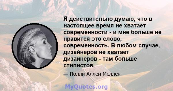 Я действительно думаю, что в настоящее время не хватает современности - и мне больше не нравится это слово, современность. В любом случае, дизайнеров не хватает дизайнеров - там больше стилистов.