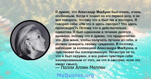 Я думаю, что Александр МакКуин был очень, очень особенным. Когда я пошел на его первое шоу, я не мог говорить, потому что я был так в восторге. Я говорил себе: «На что я здесь смотрю? Что здесь происходит?» Потому что я 