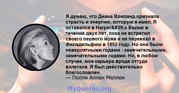 Я думаю, что Диана Вриланд признала страсть и энергию, которую я имел. Я оставался в Harper's Bazaar в течение двух лет, пока не встретил своего первого мужа и не переехал в Филадельфию в 1952 году. Но они были