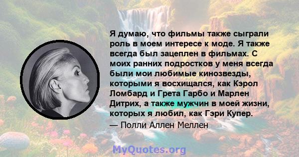 Я думаю, что фильмы также сыграли роль в моем интересе к моде. Я также всегда был зацеплен в фильмах. С моих ранних подростков у меня всегда были мои любимые кинозвезды, которыми я восхищался, как Кэрол Ломбард и Грета