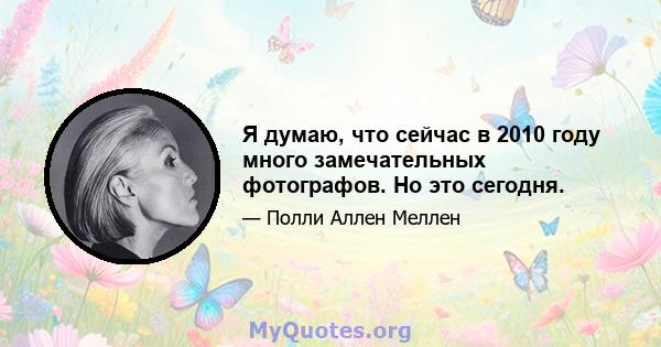 Я думаю, что сейчас в 2010 году много замечательных фотографов. Но это сегодня.