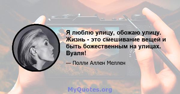 Я люблю улицу, обожаю улицу. Жизнь - это смешивание вещей и быть божественным на улицах. Вуаля!