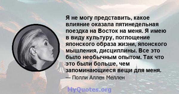 Я не могу представить, какое влияние оказала пятинедельная поездка на Восток на меня. Я имею в виду культуру, поглощение японского образа жизни, японского мышления, дисциплины. Все это было необычным опытом. Так что это 