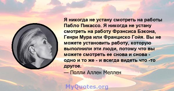 Я никогда не устану смотреть на работы Пабло Пикассо. Я никогда не устану смотреть на работу Фрэнсиса Бэкона, Генри Мура или Франциско Гойя. Вы не можете установить работу, которую выполнили эти люди, потому что вы