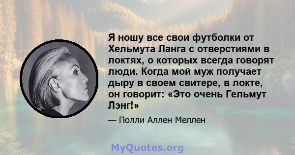 Я ношу все свои футболки от Хельмута Ланга с отверстиями в локтях, о которых всегда говорят люди. Когда мой муж получает дыру в своем свитере, в локте, он говорит: «Это очень Гельмут Лэнг!»