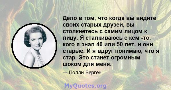 Дело в том, что когда вы видите своих старых друзей, вы столкнетесь с самим лицом к лицу. Я сталкиваюсь с кем -то, кого я знал 40 или 50 лет, и они старые. И я вдруг понимаю, что я стар. Это станет огромным шоком для