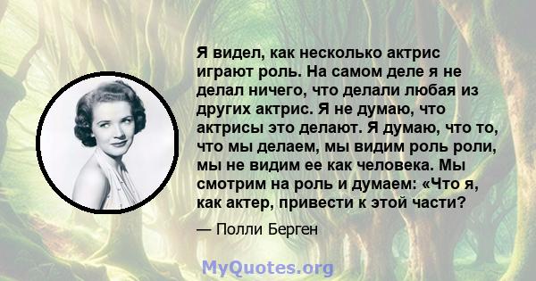 Я видел, как несколько актрис играют роль. На самом деле я не делал ничего, что делали любая из других актрис. Я не думаю, что актрисы это делают. Я думаю, что то, что мы делаем, мы видим роль роли, мы не видим ее как