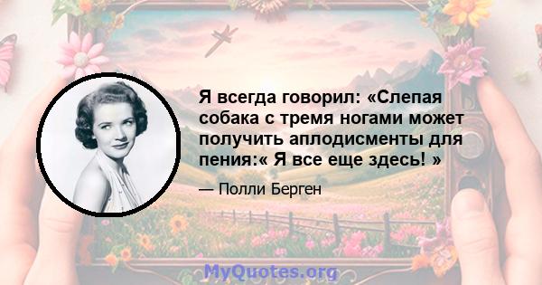 Я всегда говорил: «Слепая собака с тремя ногами может получить аплодисменты для пения:« Я все еще здесь! »