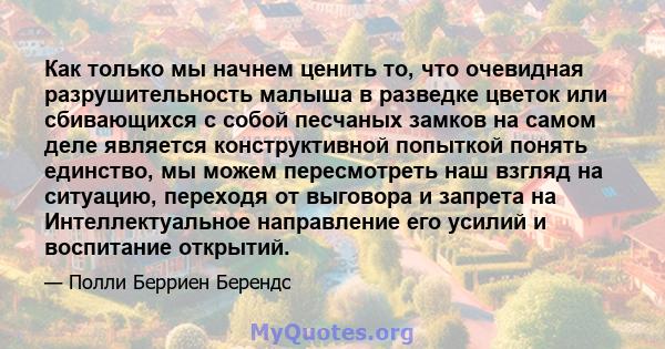 Как только мы начнем ценить то, что очевидная разрушительность малыша в разведке цветок или сбивающихся с собой песчаных замков на самом деле является конструктивной попыткой понять единство, мы можем пересмотреть наш