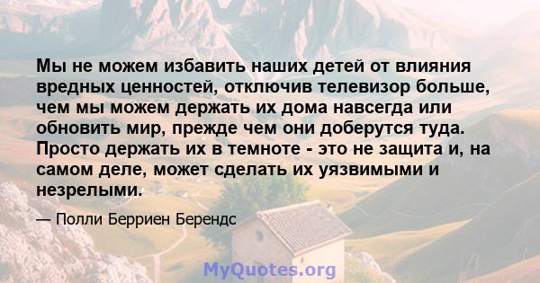 Мы не можем избавить наших детей от влияния вредных ценностей, отключив телевизор больше, чем мы можем держать их дома навсегда или обновить мир, прежде чем они доберутся туда. Просто держать их в темноте - это не