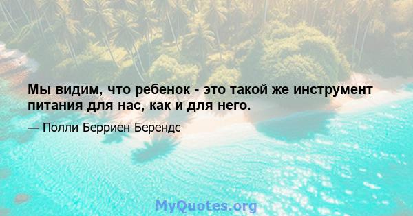 Мы видим, что ребенок - это такой же инструмент питания для нас, как и для него.