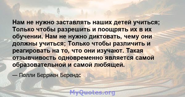 Нам не нужно заставлять наших детей учиться; Только чтобы разрешить и поощрять их в их обучении. Нам не нужно диктовать, чему они должны учиться; Только чтобы различить и реагировать на то, что они изучают. Такая