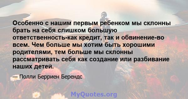 Особенно с нашим первым ребенком мы склонны брать на себя слишком большую ответственность-как кредит, так и обвинение-во всем. Чем больше мы хотим быть хорошими родителями, тем больше мы склонны рассматривать себя как