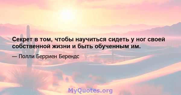 Секрет в том, чтобы научиться сидеть у ног своей собственной жизни и быть обученным им.