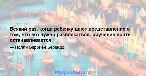 Всякий раз, когда ребенку дают представление о том, что его нужно развлекаться, обучение почти останавливается.