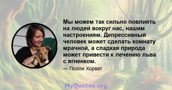 Мы можем так сильно повлиять на людей вокруг нас, нашим настроениям. Депрессивный человек может сделать комнату мрачной, а сладкая природа может привести к лечению льва с ягненком.