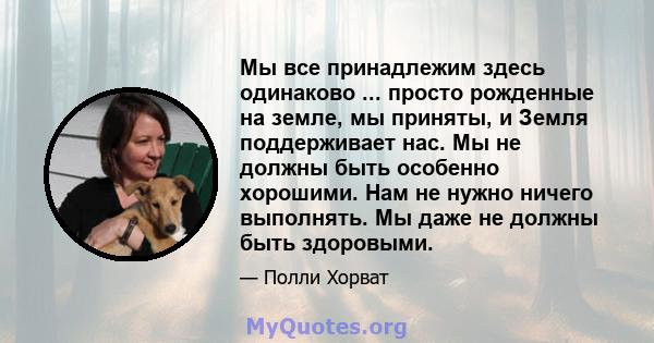 Мы все принадлежим здесь одинаково ... просто рожденные на земле, мы приняты, и Земля поддерживает нас. Мы не должны быть особенно хорошими. Нам не нужно ничего выполнять. Мы даже не должны быть здоровыми.