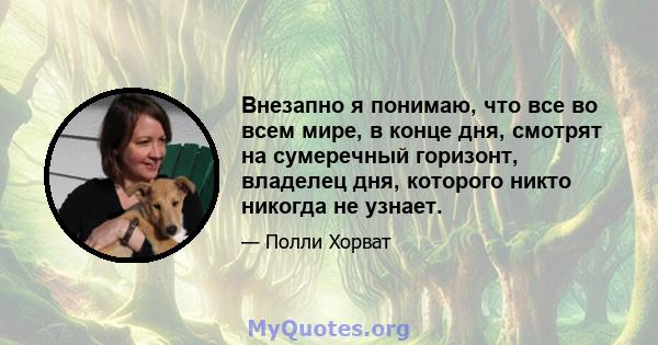 Внезапно я понимаю, что все во всем мире, в конце дня, смотрят на сумеречный горизонт, владелец дня, которого никто никогда не узнает.