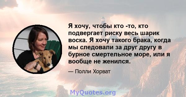 Я хочу, чтобы кто -то, кто подвергает риску весь шарик воска. Я хочу такого брака, когда мы следовали за друг другу в бурное смертельное море, или я вообще не женился.