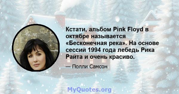 Кстати, альбом Pink Floyd в октябре называется «Бесконечная река». На основе сессий 1994 года лебедь Рика Райта и очень красиво.