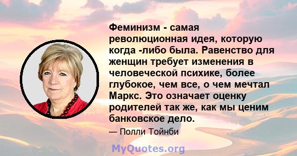 Феминизм - самая революционная идея, которую когда -либо была. Равенство для женщин требует изменения в человеческой психике, более глубокое, чем все, о чем мечтал Маркс. Это означает оценку родителей так же, как мы