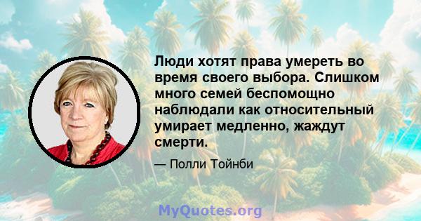 Люди хотят права умереть во время своего выбора. Слишком много семей беспомощно наблюдали как относительный умирает медленно, жаждут смерти.