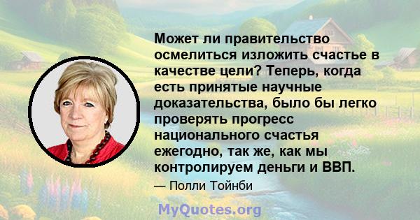 Может ли правительство осмелиться изложить счастье в качестве цели? Теперь, когда есть принятые научные доказательства, было бы легко проверять прогресс национального счастья ежегодно, так же, как мы контролируем деньги 