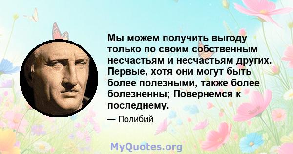 Мы можем получить выгоду только по своим собственным несчастьям и несчастьям других. Первые, хотя они могут быть более полезными, также более болезненны; Повернемся к последнему.