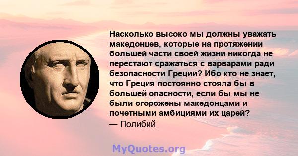 Насколько высоко мы должны уважать македонцев, которые на протяжении большей части своей жизни никогда не перестают сражаться с варварами ради безопасности Греции? Ибо кто не знает, что Греция постоянно стояла бы в