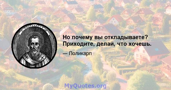 Но почему вы откладываете? Приходите, делай, что хочешь.