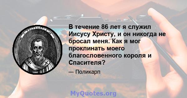 В течение 86 лет я служил Иисусу Христу, и он никогда не бросал меня. Как я мог проклинать моего благословенного короля и Спасителя?