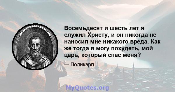 Восемьдесят и шесть лет я служил Христу, и он никогда не наносил мне никакого вреда. Как же тогда я могу похудеть, мой царь, который спас меня?