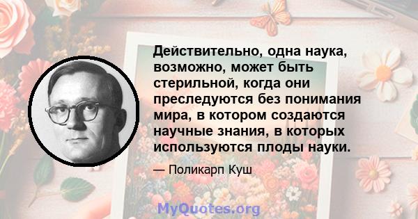 Действительно, одна наука, возможно, может быть стерильной, когда они преследуются без понимания мира, в котором создаются научные знания, в которых используются плоды науки.