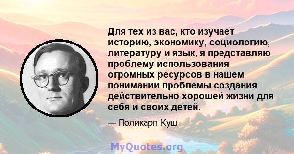 Для тех из вас, кто изучает историю, экономику, социологию, литературу и язык, я представляю проблему использования огромных ресурсов в нашем понимании проблемы создания действительно хорошей жизни для себя и своих