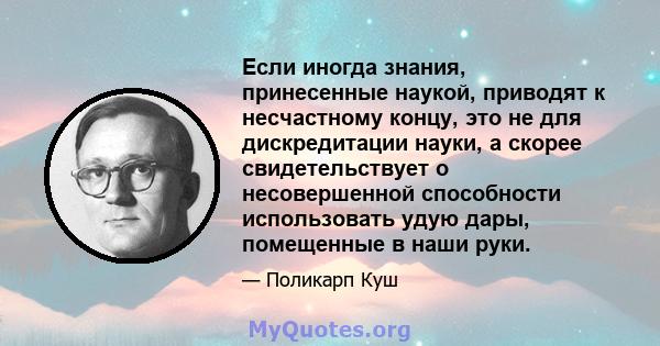 Если иногда знания, принесенные наукой, приводят к несчастному концу, это не для дискредитации науки, а скорее свидетельствует о несовершенной способности использовать удую дары, помещенные в наши руки.