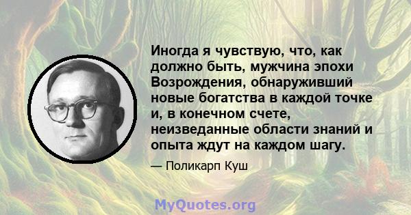 Иногда я чувствую, что, как должно быть, мужчина эпохи Возрождения, обнаруживший новые богатства в каждой точке и, в конечном счете, неизведанные области знаний и опыта ждут на каждом шагу.