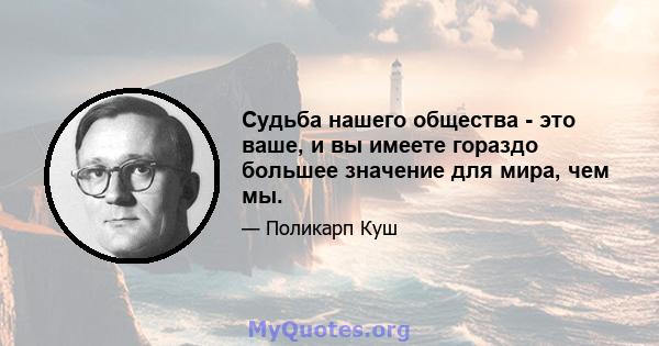 Судьба нашего общества - это ваше, и вы имеете гораздо большее значение для мира, чем мы.