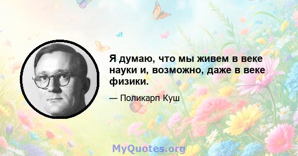 Я думаю, что мы живем в веке науки и, возможно, даже в веке физики.