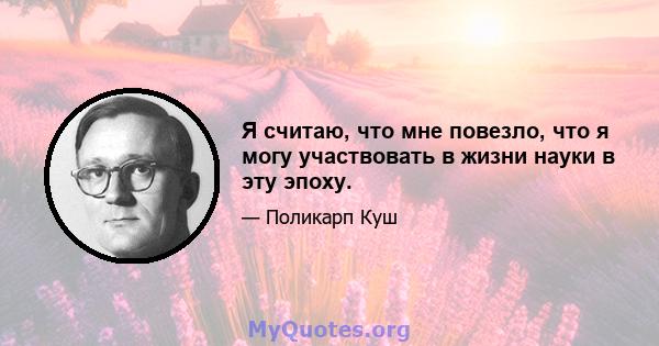 Я считаю, что мне повезло, что я могу участвовать в жизни науки в эту эпоху.