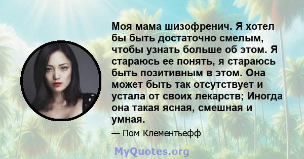 Моя мама шизофренич. Я хотел бы быть достаточно смелым, чтобы узнать больше об этом. Я стараюсь ее понять, я стараюсь быть позитивным в этом. Она может быть так отсутствует и устала от своих лекарств; Иногда она такая