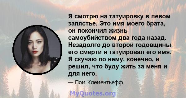 Я смотрю на татуировку в левом запястье. Это имя моего брата, он покончил жизнь самоубийством два года назад. Незадолго до второй годовщины его смерти я татуировал его имя. Я скучаю по нему, конечно, и решил, что буду