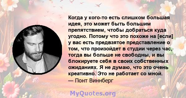 Когда у кого-то есть слишком большая идея, это может быть большим препятствием, чтобы добраться куда угодно. Потому что это похоже на [если] у вас есть предвзятое представление о том, что произойдет в студии через час,