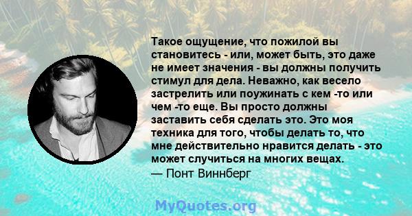 Такое ощущение, что пожилой вы становитесь - или, может быть, это даже не имеет значения - вы должны получить стимул для дела. Неважно, как весело застрелить или поужинать с кем -то или чем -то еще. Вы просто должны