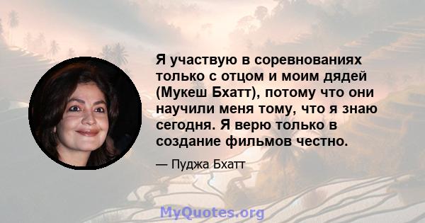 Я участвую в соревнованиях только с отцом и моим дядей (Мукеш Бхатт), потому что они научили меня тому, что я знаю сегодня. Я верю только в создание фильмов честно.