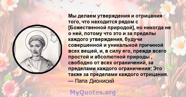 Мы делаем утверждения и отрицания того, что находится рядом с [Божественной природой], но никогда не о ней, потому что это и за пределы каждого утверждения, будучи совершенной и уникальной причиной всех вещей, и, в силу 