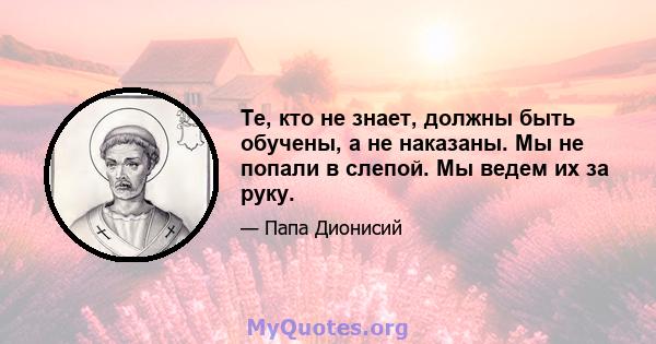 Те, кто не знает, должны быть обучены, а не наказаны. Мы не попали в слепой. Мы ведем их за руку.